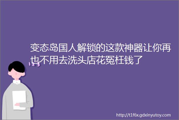 变态岛国人解锁的这款神器让你再也不用去洗头店花冤枉钱了