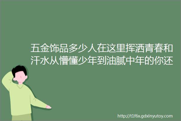 五金饰品多少人在这里挥洒青春和汗水从懵懂少年到油腻中年的你还好吗